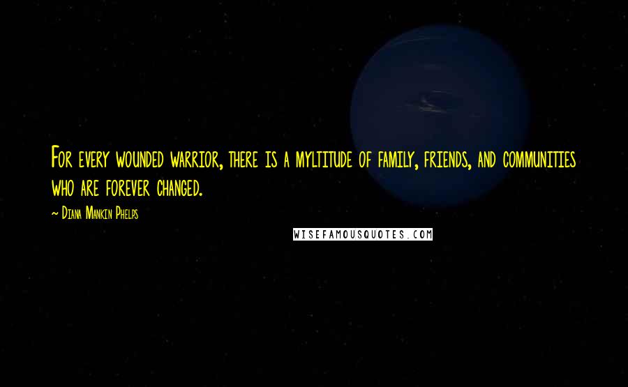 Diana Mankin Phelps Quotes: For every wounded warrior, there is a myltitude of family, friends, and communities who are forever changed.