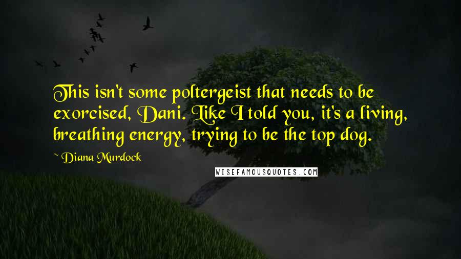 Diana Murdock Quotes: This isn't some poltergeist that needs to be exorcised, Dani. Like I told you, it's a living, breathing energy, trying to be the top dog.