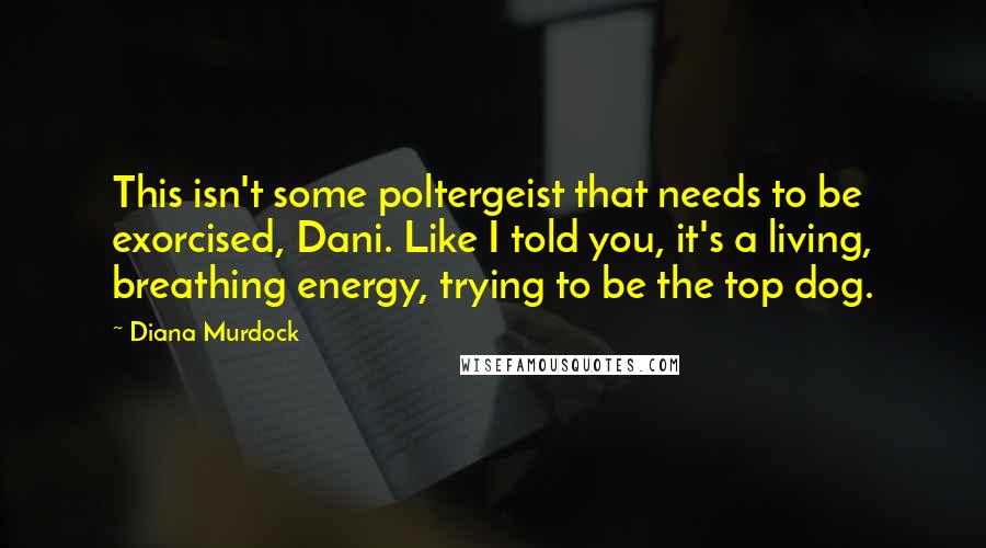 Diana Murdock Quotes: This isn't some poltergeist that needs to be exorcised, Dani. Like I told you, it's a living, breathing energy, trying to be the top dog.