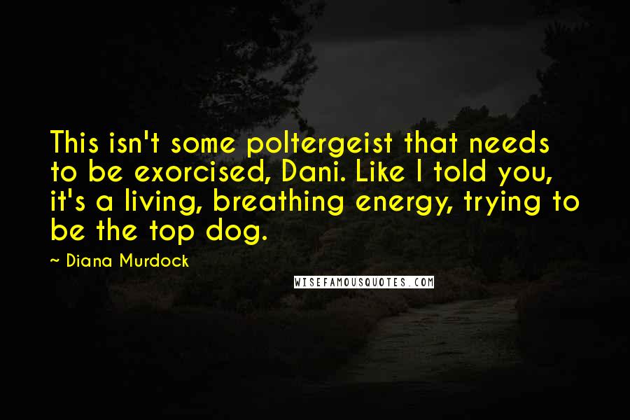 Diana Murdock Quotes: This isn't some poltergeist that needs to be exorcised, Dani. Like I told you, it's a living, breathing energy, trying to be the top dog.