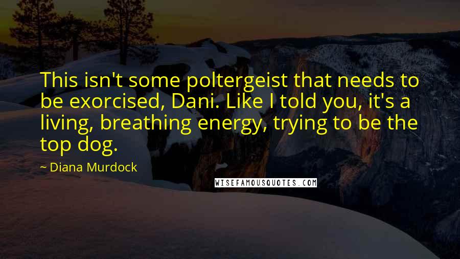 Diana Murdock Quotes: This isn't some poltergeist that needs to be exorcised, Dani. Like I told you, it's a living, breathing energy, trying to be the top dog.