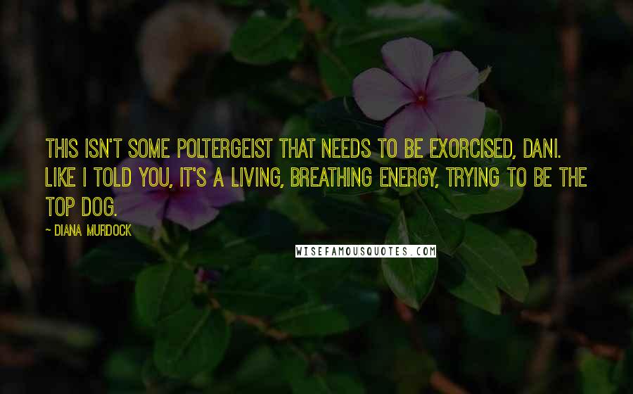 Diana Murdock Quotes: This isn't some poltergeist that needs to be exorcised, Dani. Like I told you, it's a living, breathing energy, trying to be the top dog.