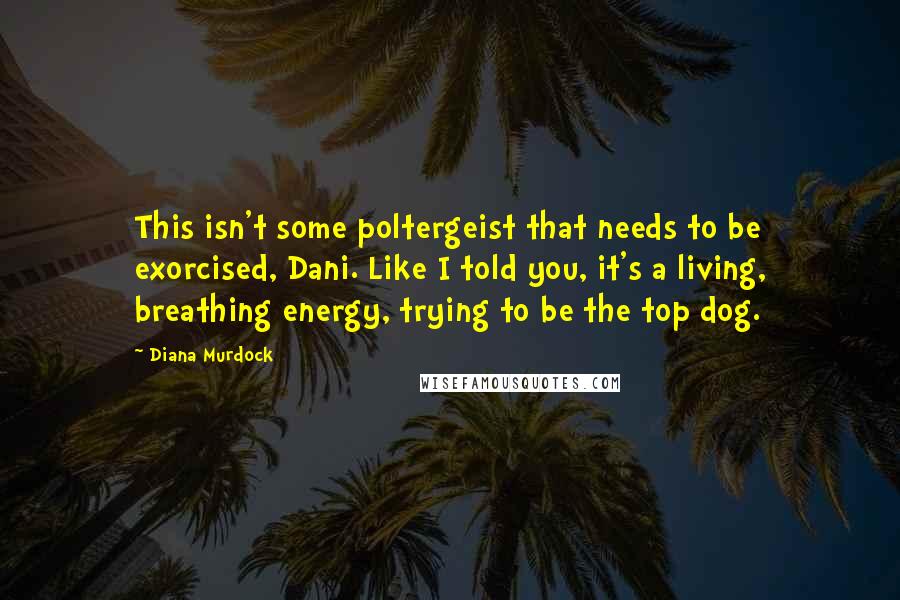 Diana Murdock Quotes: This isn't some poltergeist that needs to be exorcised, Dani. Like I told you, it's a living, breathing energy, trying to be the top dog.