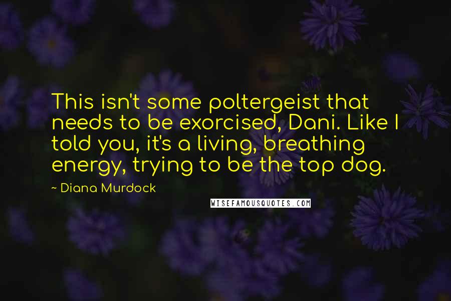 Diana Murdock Quotes: This isn't some poltergeist that needs to be exorcised, Dani. Like I told you, it's a living, breathing energy, trying to be the top dog.