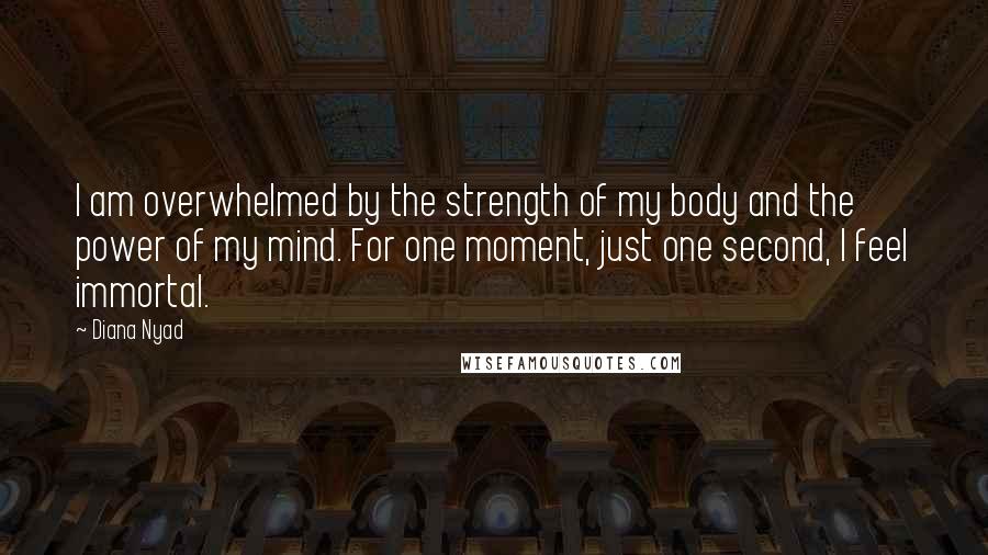 Diana Nyad Quotes: I am overwhelmed by the strength of my body and the power of my mind. For one moment, just one second, I feel immortal.