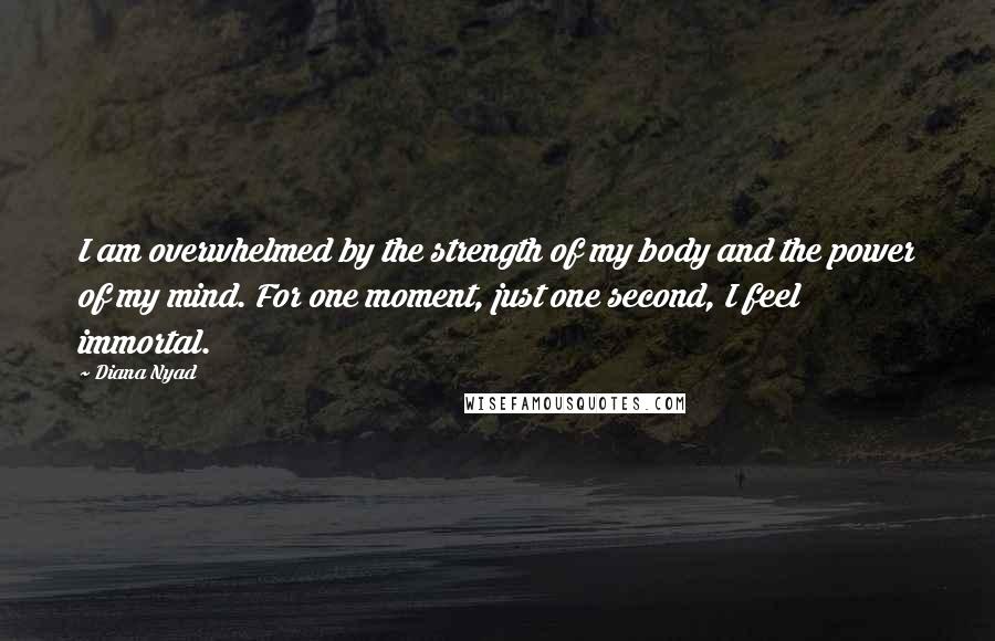 Diana Nyad Quotes: I am overwhelmed by the strength of my body and the power of my mind. For one moment, just one second, I feel immortal.