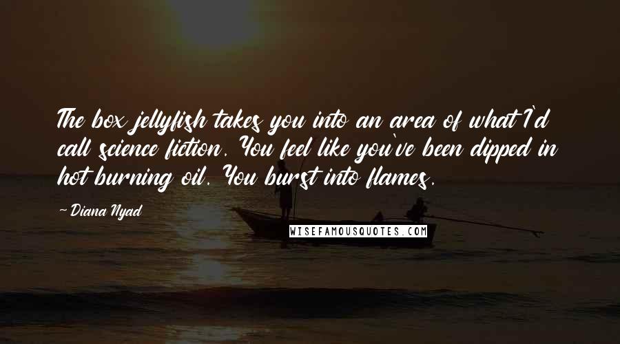 Diana Nyad Quotes: The box jellyfish takes you into an area of what I'd call science fiction. You feel like you've been dipped in hot burning oil. You burst into flames.