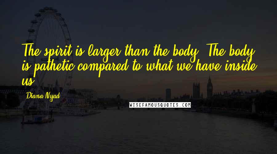 Diana Nyad Quotes: The spirit is larger than the body. The body is pathetic compared to what we have inside us