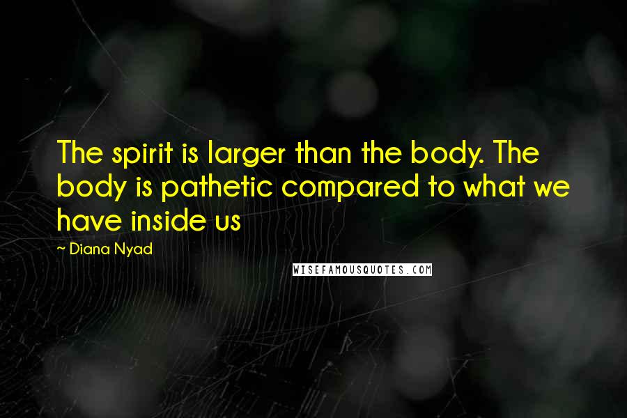 Diana Nyad Quotes: The spirit is larger than the body. The body is pathetic compared to what we have inside us