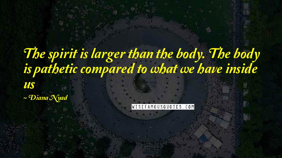 Diana Nyad Quotes: The spirit is larger than the body. The body is pathetic compared to what we have inside us