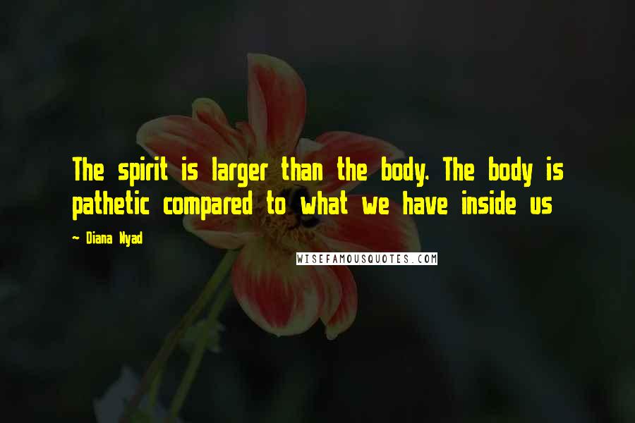 Diana Nyad Quotes: The spirit is larger than the body. The body is pathetic compared to what we have inside us