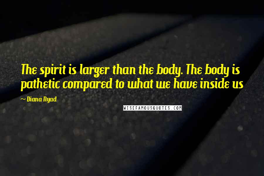 Diana Nyad Quotes: The spirit is larger than the body. The body is pathetic compared to what we have inside us