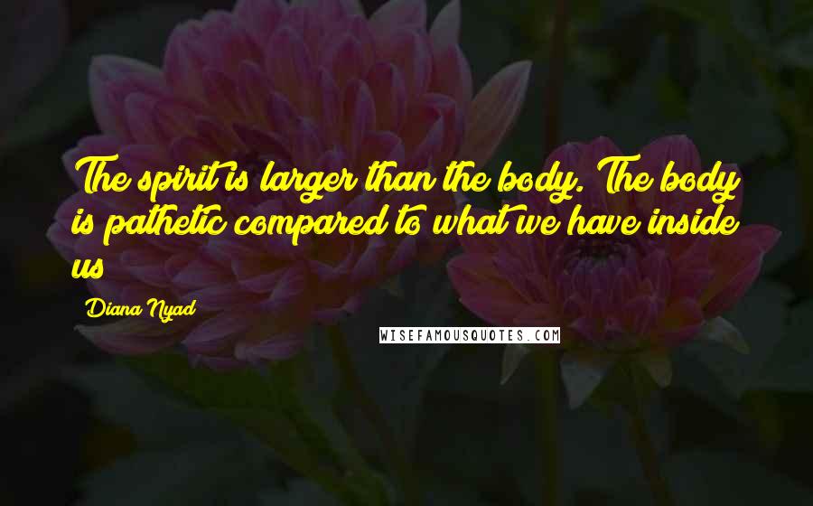 Diana Nyad Quotes: The spirit is larger than the body. The body is pathetic compared to what we have inside us