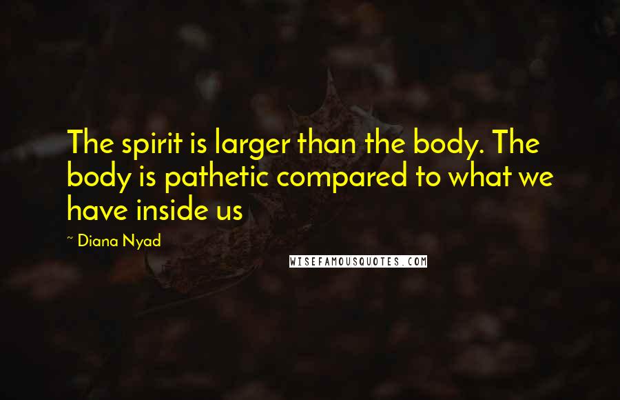 Diana Nyad Quotes: The spirit is larger than the body. The body is pathetic compared to what we have inside us