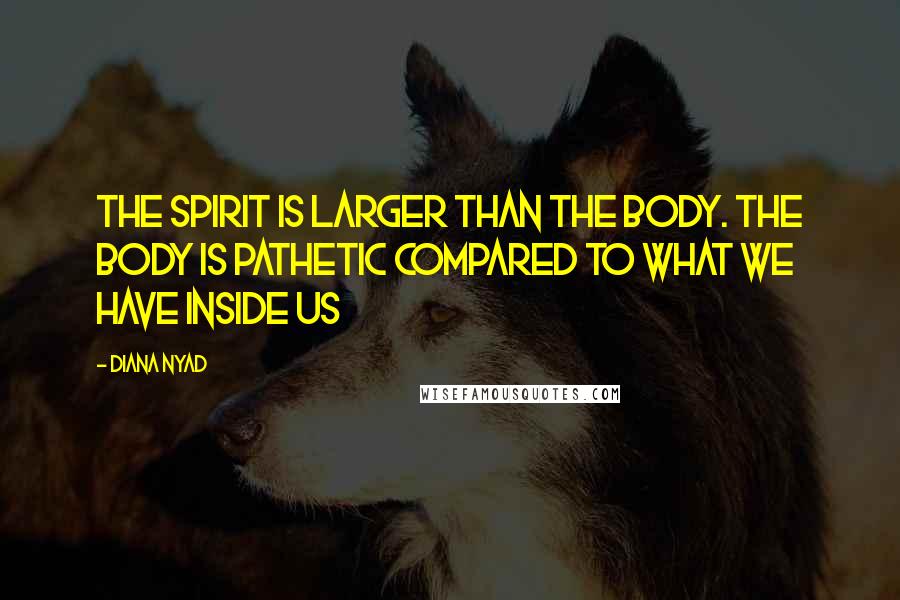 Diana Nyad Quotes: The spirit is larger than the body. The body is pathetic compared to what we have inside us