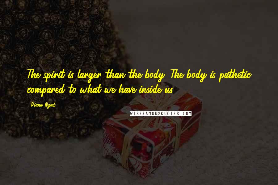 Diana Nyad Quotes: The spirit is larger than the body. The body is pathetic compared to what we have inside us