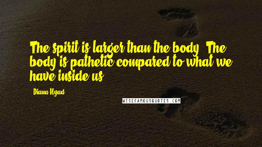 Diana Nyad Quotes: The spirit is larger than the body. The body is pathetic compared to what we have inside us
