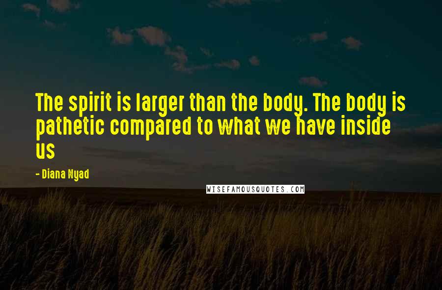 Diana Nyad Quotes: The spirit is larger than the body. The body is pathetic compared to what we have inside us