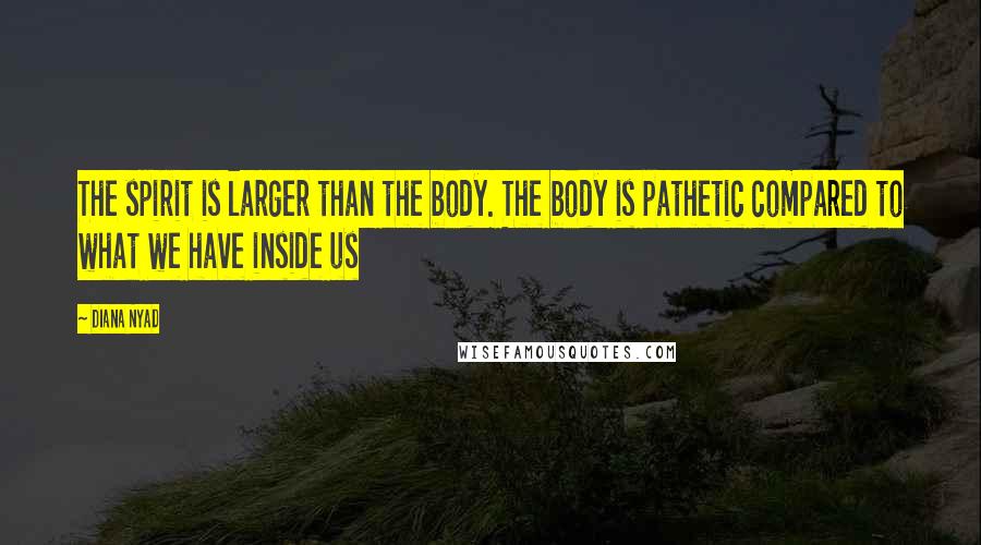 Diana Nyad Quotes: The spirit is larger than the body. The body is pathetic compared to what we have inside us