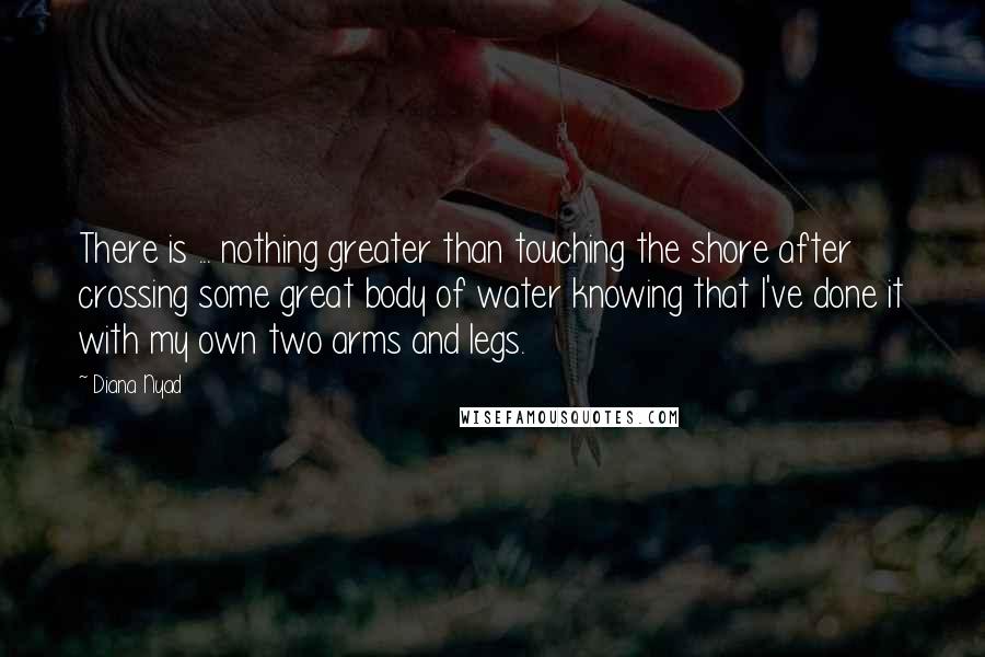 Diana Nyad Quotes: There is ... nothing greater than touching the shore after crossing some great body of water knowing that I've done it with my own two arms and legs.