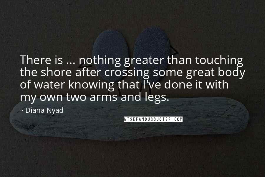 Diana Nyad Quotes: There is ... nothing greater than touching the shore after crossing some great body of water knowing that I've done it with my own two arms and legs.