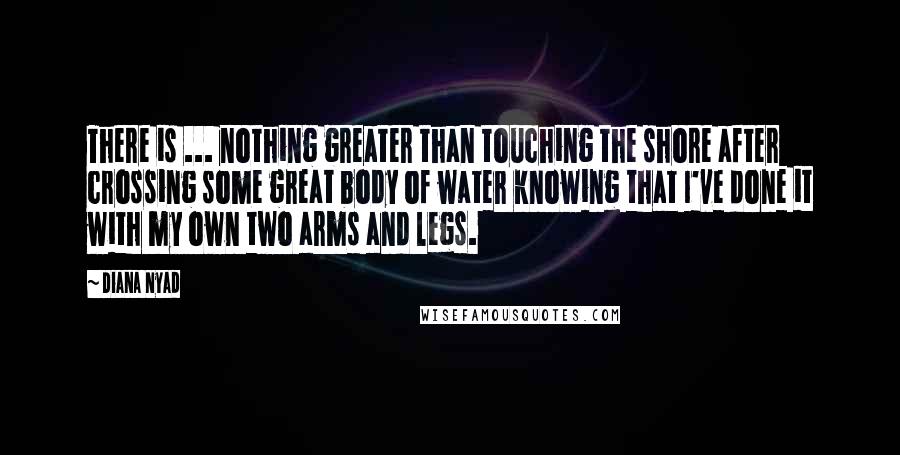 Diana Nyad Quotes: There is ... nothing greater than touching the shore after crossing some great body of water knowing that I've done it with my own two arms and legs.