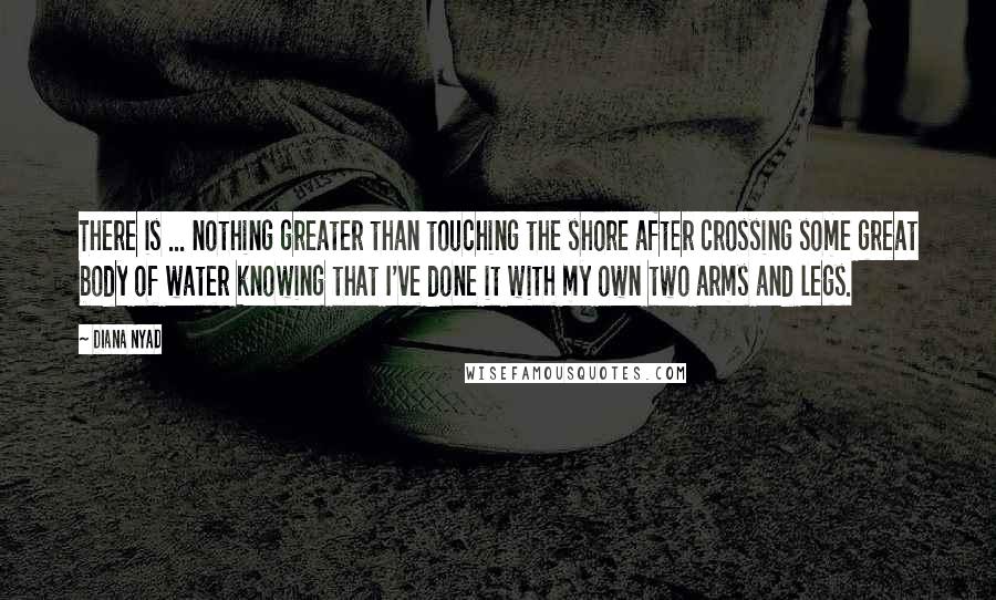 Diana Nyad Quotes: There is ... nothing greater than touching the shore after crossing some great body of water knowing that I've done it with my own two arms and legs.