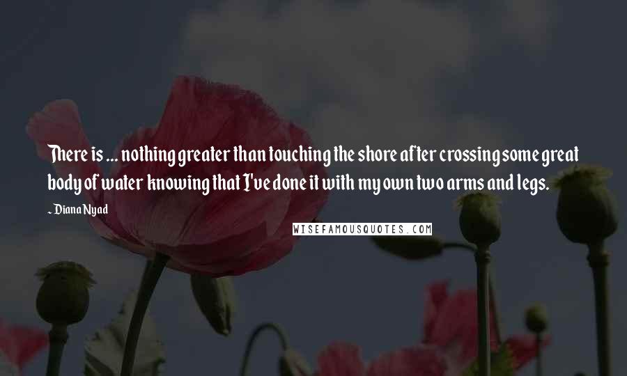 Diana Nyad Quotes: There is ... nothing greater than touching the shore after crossing some great body of water knowing that I've done it with my own two arms and legs.