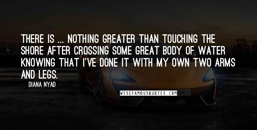 Diana Nyad Quotes: There is ... nothing greater than touching the shore after crossing some great body of water knowing that I've done it with my own two arms and legs.