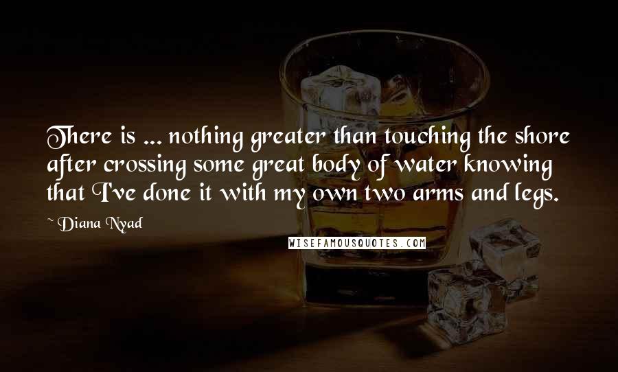 Diana Nyad Quotes: There is ... nothing greater than touching the shore after crossing some great body of water knowing that I've done it with my own two arms and legs.