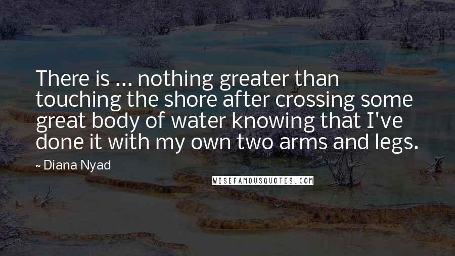 Diana Nyad Quotes: There is ... nothing greater than touching the shore after crossing some great body of water knowing that I've done it with my own two arms and legs.