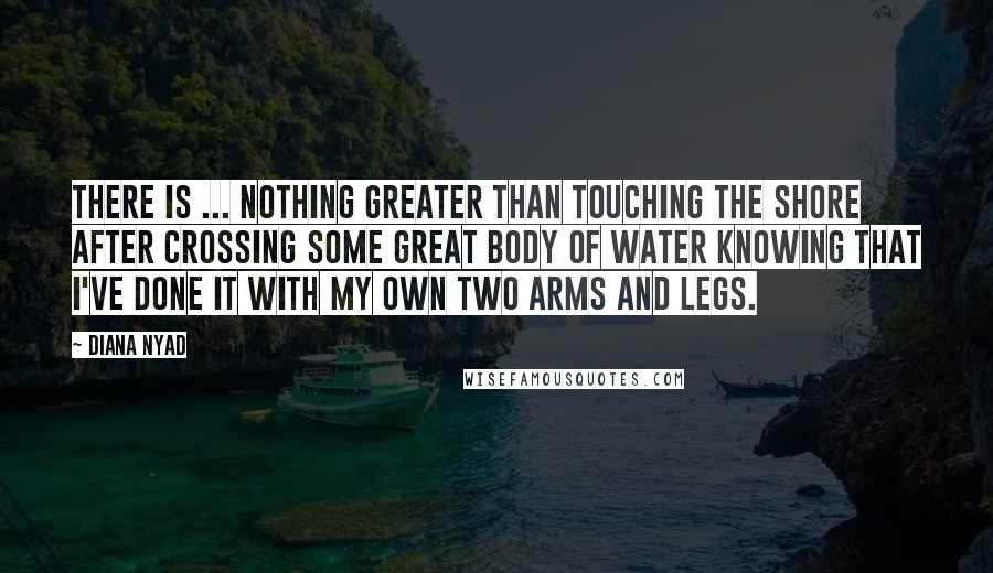 Diana Nyad Quotes: There is ... nothing greater than touching the shore after crossing some great body of water knowing that I've done it with my own two arms and legs.