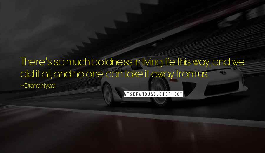 Diana Nyad Quotes: There's so much boldness in living life this way, and we did it all, and no one can take it away from us.