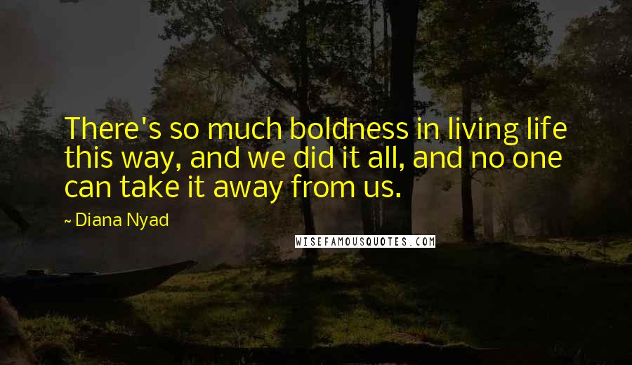 Diana Nyad Quotes: There's so much boldness in living life this way, and we did it all, and no one can take it away from us.