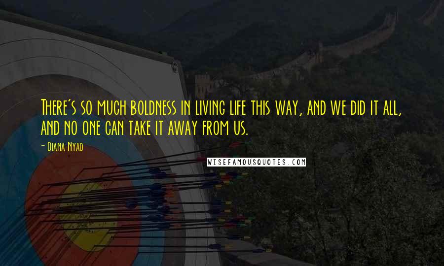 Diana Nyad Quotes: There's so much boldness in living life this way, and we did it all, and no one can take it away from us.