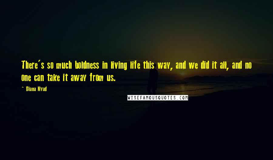 Diana Nyad Quotes: There's so much boldness in living life this way, and we did it all, and no one can take it away from us.