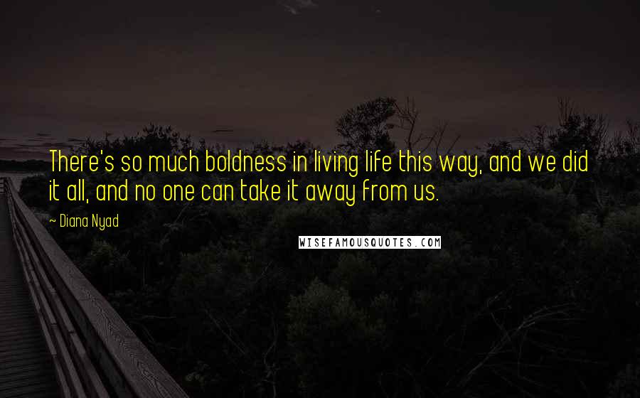 Diana Nyad Quotes: There's so much boldness in living life this way, and we did it all, and no one can take it away from us.