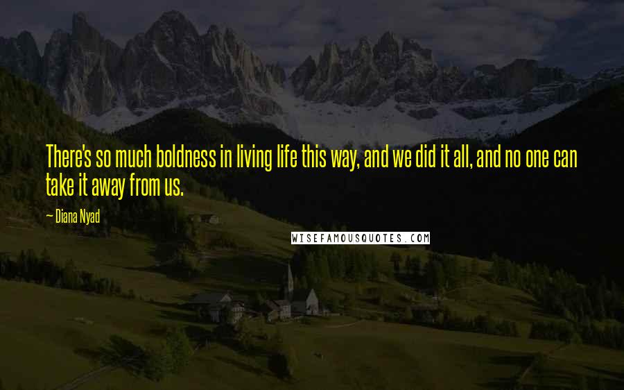 Diana Nyad Quotes: There's so much boldness in living life this way, and we did it all, and no one can take it away from us.