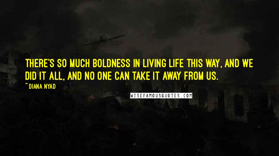 Diana Nyad Quotes: There's so much boldness in living life this way, and we did it all, and no one can take it away from us.