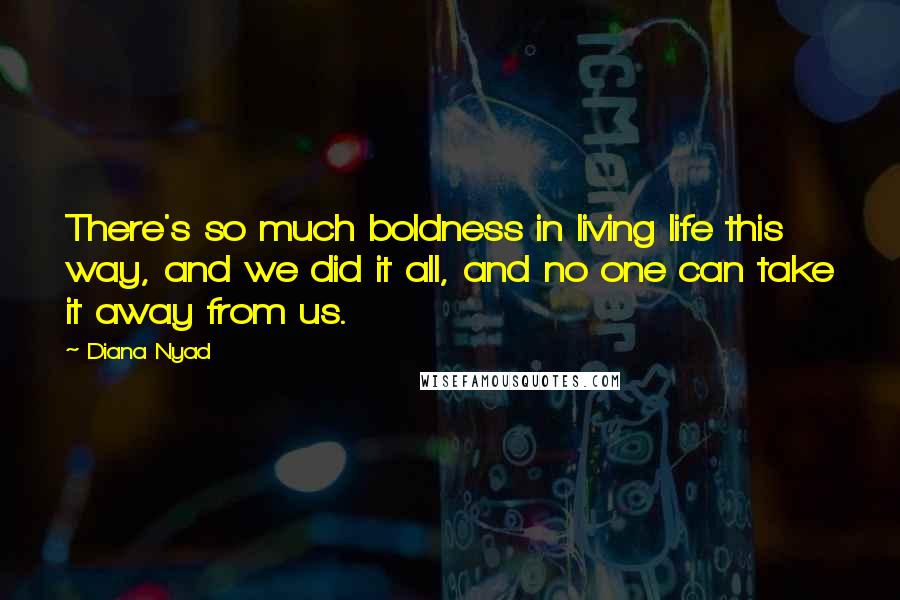Diana Nyad Quotes: There's so much boldness in living life this way, and we did it all, and no one can take it away from us.