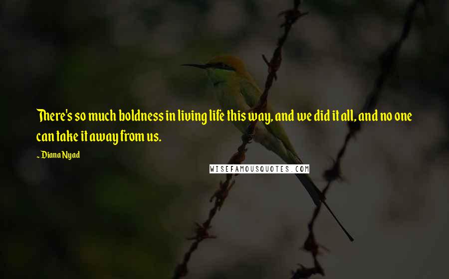 Diana Nyad Quotes: There's so much boldness in living life this way, and we did it all, and no one can take it away from us.