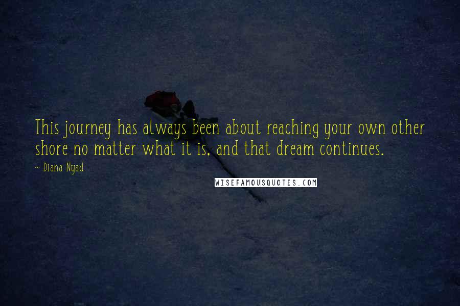 Diana Nyad Quotes: This journey has always been about reaching your own other shore no matter what it is, and that dream continues.