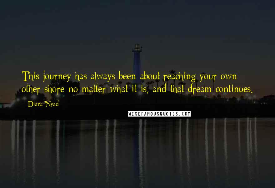 Diana Nyad Quotes: This journey has always been about reaching your own other shore no matter what it is, and that dream continues.