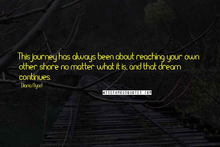 Diana Nyad Quotes: This journey has always been about reaching your own other shore no matter what it is, and that dream continues.