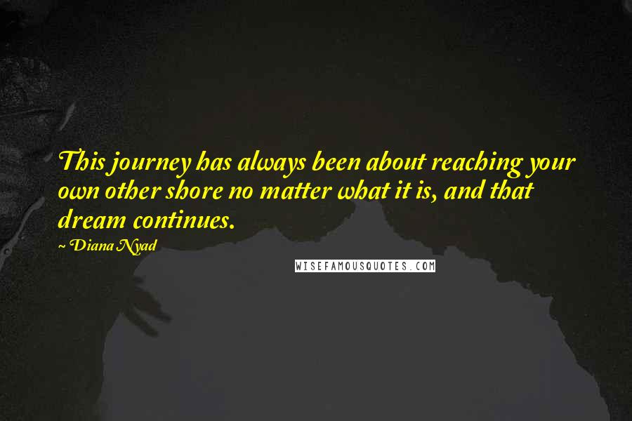 Diana Nyad Quotes: This journey has always been about reaching your own other shore no matter what it is, and that dream continues.