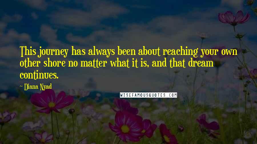 Diana Nyad Quotes: This journey has always been about reaching your own other shore no matter what it is, and that dream continues.