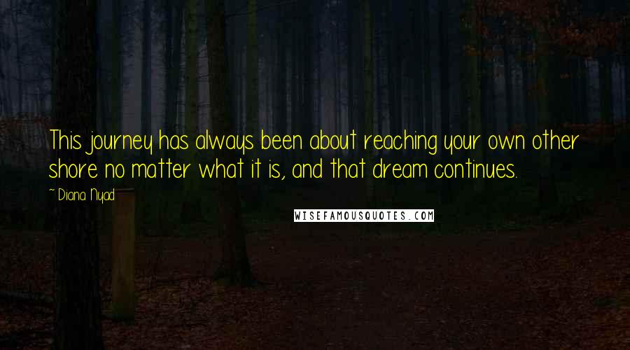 Diana Nyad Quotes: This journey has always been about reaching your own other shore no matter what it is, and that dream continues.