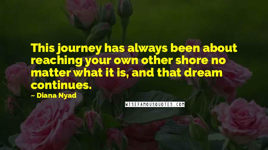 Diana Nyad Quotes: This journey has always been about reaching your own other shore no matter what it is, and that dream continues.