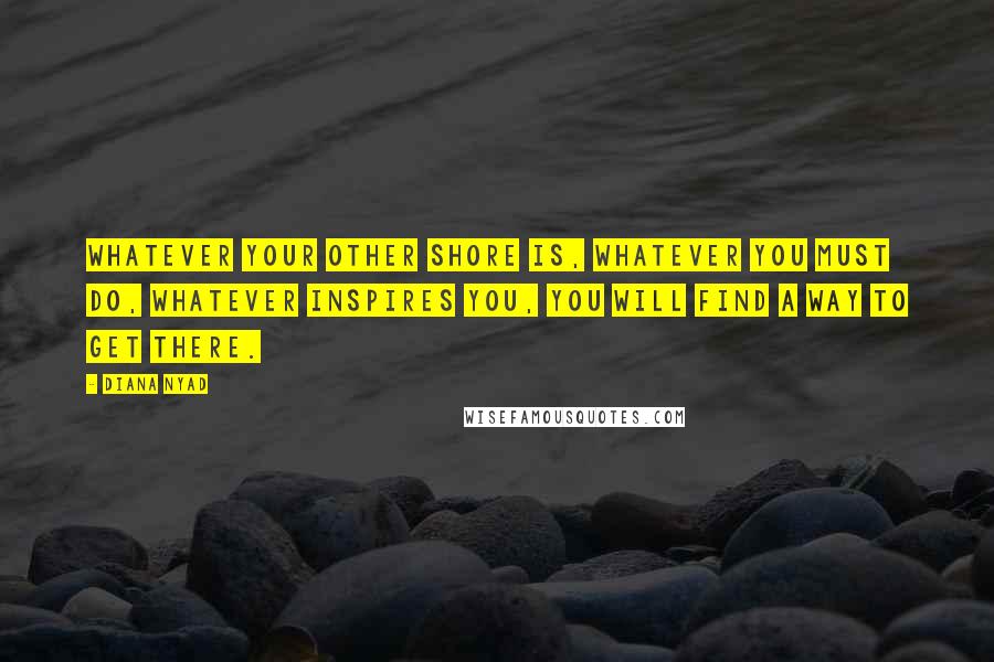 Diana Nyad Quotes: Whatever your Other Shore is, whatever you must do, whatever inspires you, you will find a way to get there.