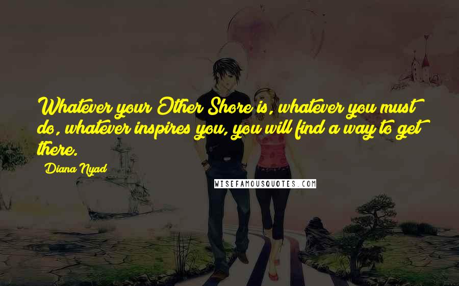 Diana Nyad Quotes: Whatever your Other Shore is, whatever you must do, whatever inspires you, you will find a way to get there.